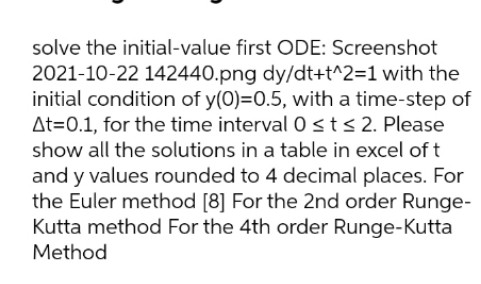 solve the initial-value first ODE: Screenshot
2021-10-22 142440.png dy/dt+t^2=1 with the
initial condition of y(0)=0.5, with a time-step of
At=0.1, for the time interval 0sts2. Please
show all the solutions in a table in excel of t
and y values rounded to 4 decimal places. For
the Euler method [8] For the 2nd order Runge-
Kutta method For the 4th order Runge-Kutta
Method
