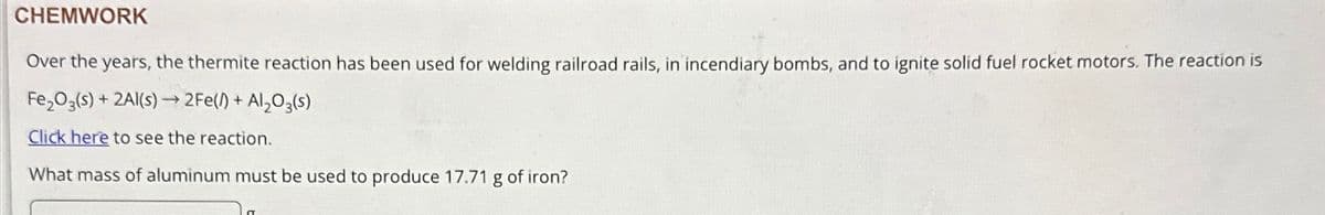 CHEMWORK
Over the years, the thermite reaction has been used for welding railroad rails, in incendiary bombs, and to ignite solid fuel rocket motors. The reaction is
Fe₂O3(s) + 2Al(s)→2Fe(/) + Al₂O3(s)
Click here to see the reaction.
What mass of aluminum must be used to produce 17.71 g of iron?