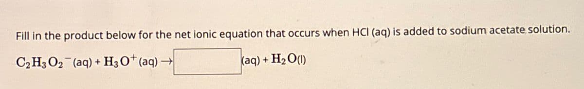 Fill in the product below for the net ionic equation that occurs when HCI (aq) is added to sodium acetate solution.
C₂ H3 O2 (aq)+ H3O+ (aq)→
- H₂O(1)
(aq) +