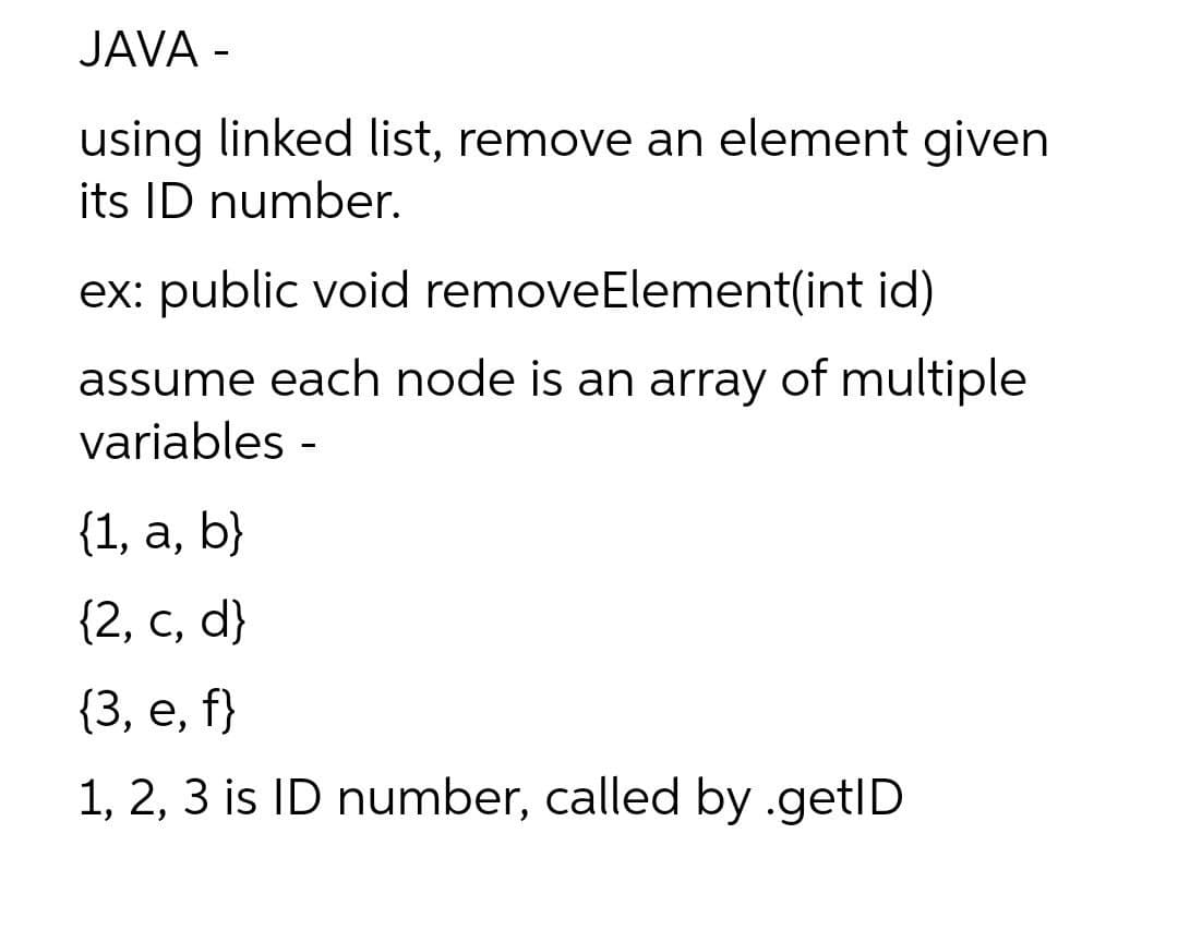 JAVA -
using linked list, remove an element given
its ID number.
ex: public void removeElement(int id)
assume each node is an array of multiple
variables -
{1, а, b}
{2, с, d}
(3, е, f}
1, 2, 3 is ID number, called by .getID
