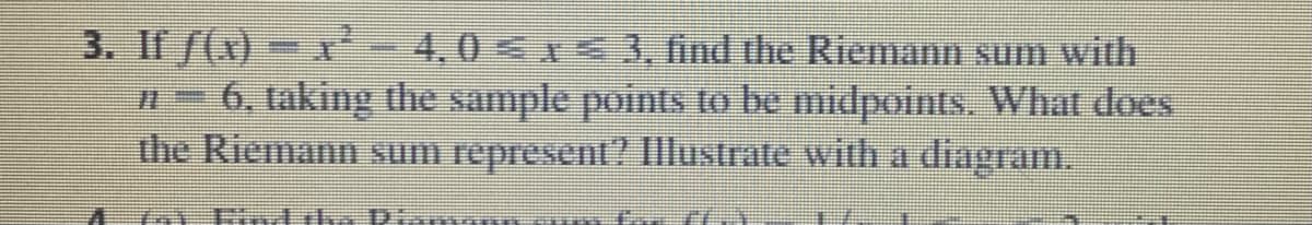 3. If f(x)- r-4,0<1 3, find the Riemann sum with
n- 6, taking the sample points to be midpoints. What does
the Riemann sum represent? Illustrate with a diagram.
