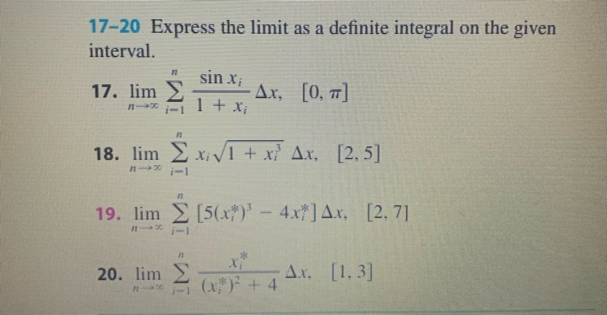 17-20 Express the limit as a definite integral on the given
interval.
sin x,
17. lim
Ar, [0, 7)
1+ X,
18. lim x VI + x Ax, [2, 5]
19. lim [5x#)' 4x ]Ax. [2. 7]
20. lim
Ax. [1.3]
(x") + 4

