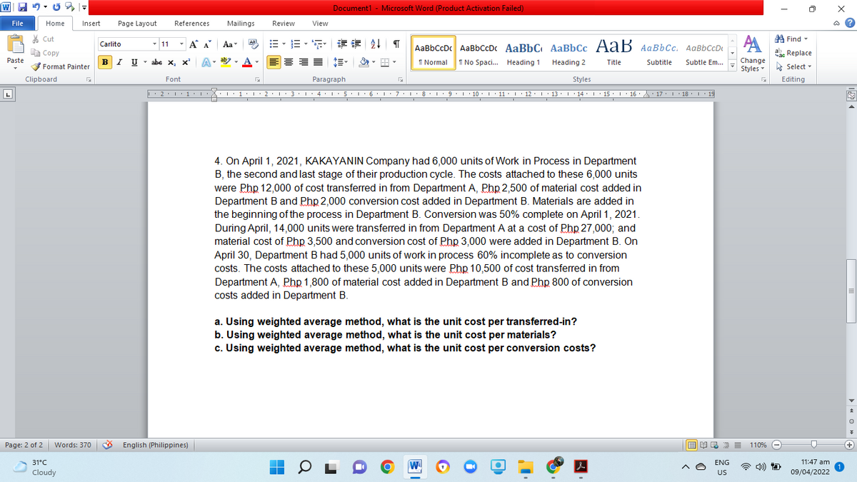 Document1 - Microsoft Word (Product Activation Failed)
File
Home
Insert
Page Layout
References
Mailings
Review
View
ది
* Cut
A Find -
- 11
- A A
三。三, 请
Aal
Carlito
Aa
AaBbCcDc AaBbCcDc AaBbC AaBbCc AaB AaBbcc. AqBbCcD
| Сopy
V Format Painter
Ea Copy
ab. Replace
Paste
BI U
abe x, x A
I No Spaci. Heading 1
Change
Styles
I Normal
Heading 2
Title
Subtitle
Subtle Em..
-
A Select -
Clipboard
Font
Paragraph
Styles
Editing
. 1:1: 2: 1 3 ·I: 4:1 5. 6. 1: 7:1: 8: 9.1 10. I 11 ·| 12: 1 13: 14. I· 15. I' 16 A: 17. 1 18. 19
17:1 18: L 19
4. On April 1, 2021, KAKAYANIN Company had 6,000 units of Work in Process in Department
B, the second and last stage of their production cycle. The costs attached to these 6,000 units
were Php 12,000 of cost transferred in from Department A, Php 2,500 of material cost added in
Department B and Php 2,000 conversion cost added in Department B. Materials are added in
the beginning of the process in Department B. Conversion was 50% complete on April 1, 2021.
During April, 14,000 units were transferred in from Department A at a cost of Php 27,000; and
material cost of Php 3,500 and conversion cost of Php 3,000 were added in Department B. On
April 30, Department B had 5,000 units of work in process 60% incomplete as to conversion
costs. The costs attached to these 5,000 units were Php 10,500 of cost transferred in from
Department A, Php 1,800 of material cost added in Department B and Php 800 of conversion
costs added in Department B.
a. Using weighted average method, what is the unit cost per transferred-in?
b. Using weighted average method, what is the unit cost per materials?
c. Using weighted average method, what is the unit cost per conversion costs?
Page: 2 of 2 Words: 370
* English (Philippines)
目 昆 目
E E
110% -
31°C
ENG
11:47 am
W
Cloudy
US
09/04/2022
> « O » e
