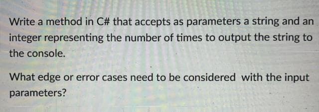 Write a method in C# that accepts as parameters a string and an
integer representing the number of times to output the string to
the console.
What edge or error cases need to be considered with the input
parameters?
