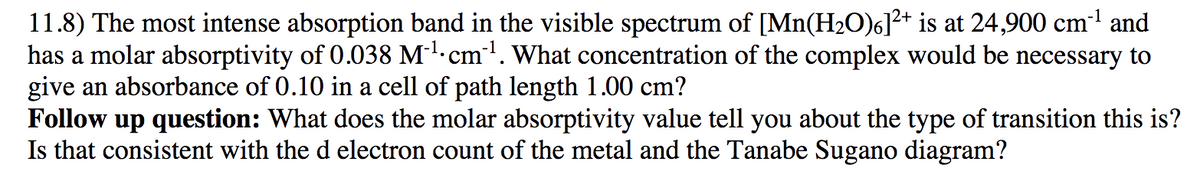 11.8) The most intense absorption band in the visible spectrum of [Mn(H2O)6]?+ is at 24,900 cm1 and
has a molar absorptivity of 0.038 M'.cm'. What concentration of the complex would be necessary to
give an absorbance of 0.10 in a cell of path length 1.00 cm?
Follow up question: What does the molar absorptivity value tell you about the type of transition this is?
Is that consistent with the d electron count of the metal and the Tanabe Sugano diagram?
