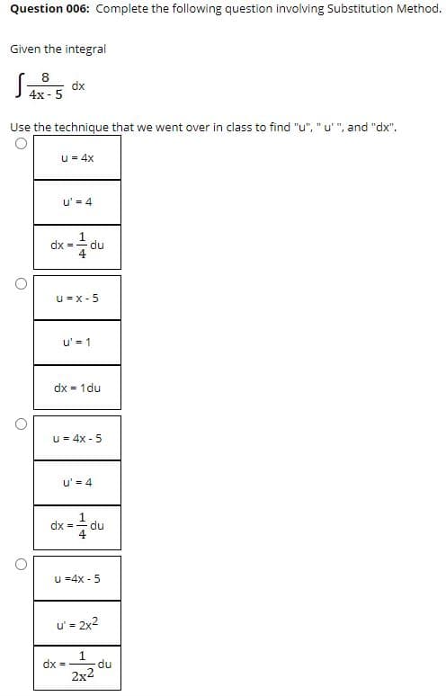 Question 006: Complete the following question involving Substitution Method.
Given the integral
8
dx
4x-5
Use the technique that we went over in class to find "u", "u' ", and "dx".
u = 4x
u' = 4
dx =
u = x - 5
u' = 1
dx =
1du
u = 4x - 5
u' = 4
dx = -
du
u =4x -
u' = 2x2
dx =
du
2x2
