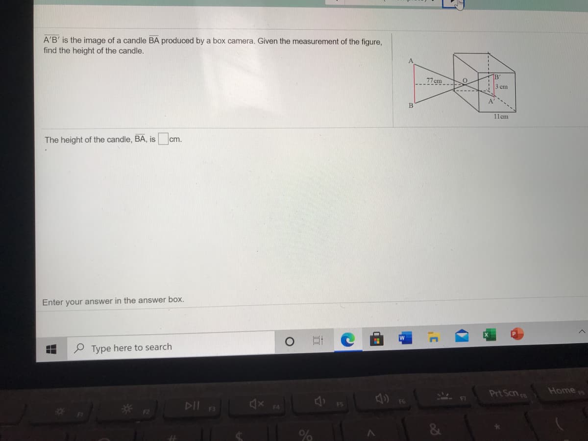 A'B' is the image of a candle BA produced by a box camera. Given the measurement of the figure,
find the height of the candle.
1B'
77cm
3 cm
A'
B
11cm
The height of the candle, BA, is cr
cm.
Enter your answer in the answer box.
Type here to search
Prt Scn a
Home
DII
* F2
F3
