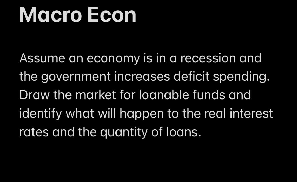 Macro Econ
Assume an economy is in a recession and
the government increases deficit spending.
Draw the market for loanable funds and
identify what will happen to the real interest
rates and the quantity of loans.