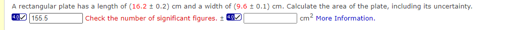 A rectangular plate has a length of (16.2 ± 0.2) cm and a width of (9.6 ± 0.1) cm. Calculate the area of the plate, including its uncertainty.
4.0 155.5
Check the number of significant figures. ± 40/
cm? More Information.
