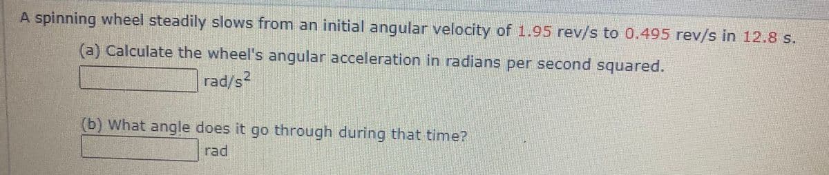 A spinning wheel steadily slows from an initial angular velocity of 1.95 rev/s to 0.495 rev/s in 12.8 s.
(a) Calculate the wheel's angular acceleration in radians per second squared.
rad/s
2.
(b) What angle does it go through during that time?
rad
