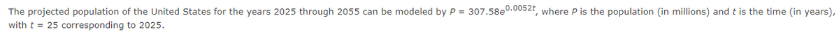 The projected population of the United States for the years 2025 through 2055 can be modeled by P = 307.58e0.0052t, where P is the population (in millions) and t is the time (in years),
with t = 25 corresponding to 2025.
