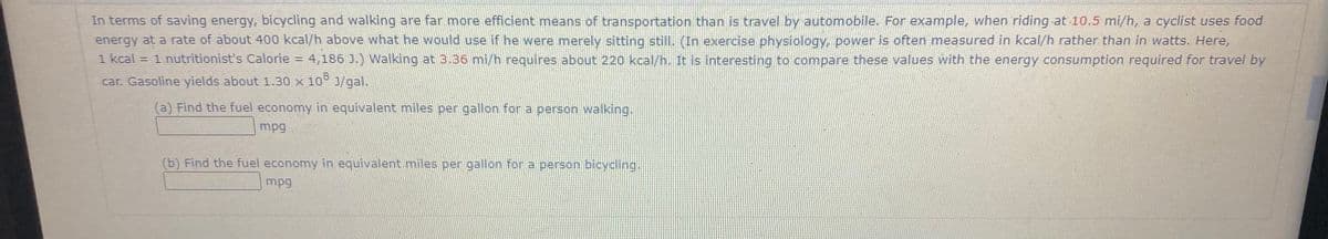 In terms of saving energy, bicycling and walking are far more efficient means of transportation than is travel by automobile. For example, when riding at 10,5 mi/h, a cyclist uses food
energy at a rate of about 400 kcal/h above what he would use if he were merely sitting still. (In exercise physiology, power is often measured in kcal/h rather than in watts. Here,
1 kcal = 1 nutritionist's Calorie = 4,186 ).) Walking at 3.36 mi/h requires about 220 kcal/h. It is interesting to compare these values with the energy consumption required for travel by
car. Gasoline yields about 1.30 x 10 J/gal.
(a) Find the fuel economy in equivalent miles per gallon for a person walking.
mpg
(b) Find the fuel economy in equivalent miles per gallon for a person bicydling.
mpg
