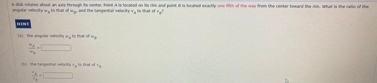 A disk rotates about an axis through its center. Point A is located on its rim and point B is located exactly one fifth of the way from the center toward the rim. What is the ratio of the
angular velocity wA
to that of
and the tangential velocity v, to that of v.?
HINT
(a) the angular velocity w, to that of
wB
(b) the tangential velocity v, to that of v
VB
