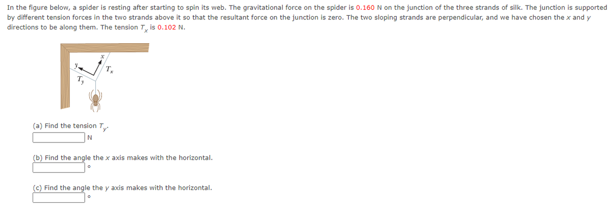 In the figure below, a spider is resting after starting to spin its web. The gravitational force on the spider is 0.160 N on the junction of the three strands of silk. The junction is supported
by different tension forces in the two strands above it so that the resultant force on the junction is zero. The two sloping strands are perpendicular, and we have chosen the x and y
directions to be along them. The tension T, is 0.102 N.
T
(a) Find the tension T.
(b) Find the angle the x axis makes with the horizontal.
(c) Find the angle the y axis makes with the horizontal.
