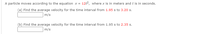 A particle moves according to the equation x = 12t2, where x is in meters and t is in seconds.
(a) Find the average velocity for the time interval from 1.95 s to 3.20 s.
m/s
(b) Find the average velocity for the time interval from 1.95 s to 2.35 s.
m/s
