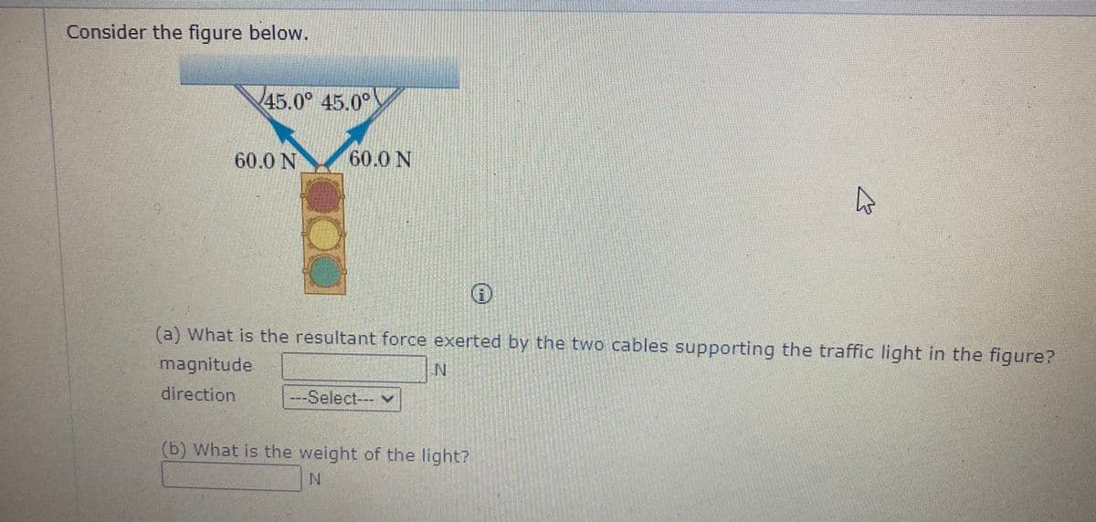 Consider the figure below.
45.0° 45.0°
60.0 N
60.0 N
(a) What is the resultant force exerted by the two cables supporting the traffic light in the figure?
magnitude
IN
direction
---Select--- v
(b) What is the weight of the light?
