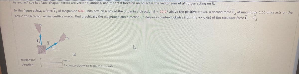 最 属国国 庫
庫 !
国 庫
As you will see in a later chapter, forces are vector quantities, and the total force on an object is the vector sum of all forces acting on it.
In the figure below, a force F, of magnitude 6.80 units acts on a box at the origin in a direction 6 = 29.0° above the positive x-axis. A second force F, of magnitude 5.00 units acts on the
box in the direction of the positive y-axis. Find graphically the magnitude and direction (in degrees counterclockwise from the +x-axis) of the resultant force F,
+F
2"
1
magnitude
units
direction
counterclockwise from the +x-axis
