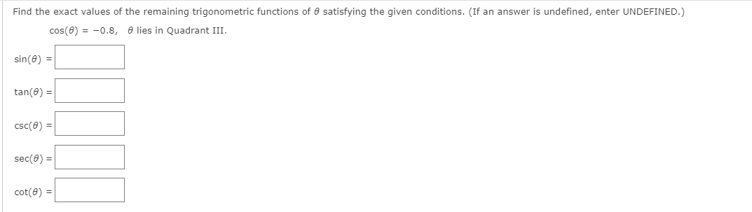 Find the exact values of the remaining trigonometric functions of 0 satisfying the given conditions. (If an answer is undefined, enter UNDEFINED.)
cos(0) = -0.8, e lies in Quadrant III.
sin(0) =
tan(0) =
csc(0) =
sec(e) =
cot(0) =
