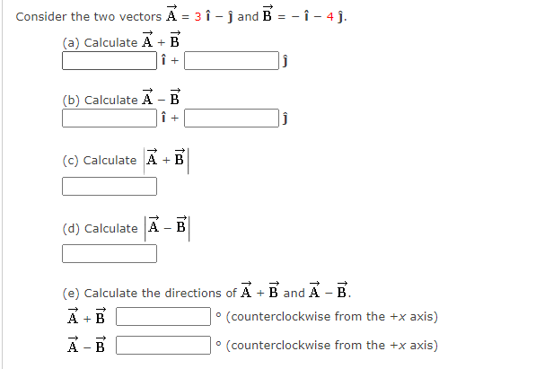 Consider the two vectors A = 3 î - ĵ and B = - î - 4 j.
(a) Calculate A +
(b) Calculate A - B
(c) Calculate A + B
(d) Calculate A - B
(e) Calculate the directions of A + B and A- B.
A + B
A - B
° (counterclockwise from the +x axis)
° (counterclockwise from the +x axis)
to +
