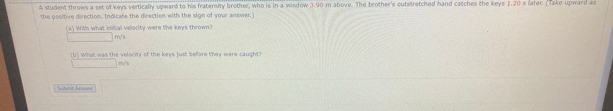 A student throws a set of keys vertically upward to his fraternity brother, who is in a window 3.90 m above. The brother's outstretched hand catches the keys 1.20 s later. (Take upward as
the positive direction. Indicate the direction with the sign of your answer.)
(a) With what initial velocity were the keys thrown?
m/s.
(b) What was the velocity of the keys just before they were caught?
m/s
Submit Answer
