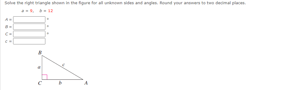 Solve the right triangle shown in the figure for all unknown sides and angles. Round your answers to two decimal places.
a = 9,
b = 12
A =
B =
C=
C =
В
a
A
