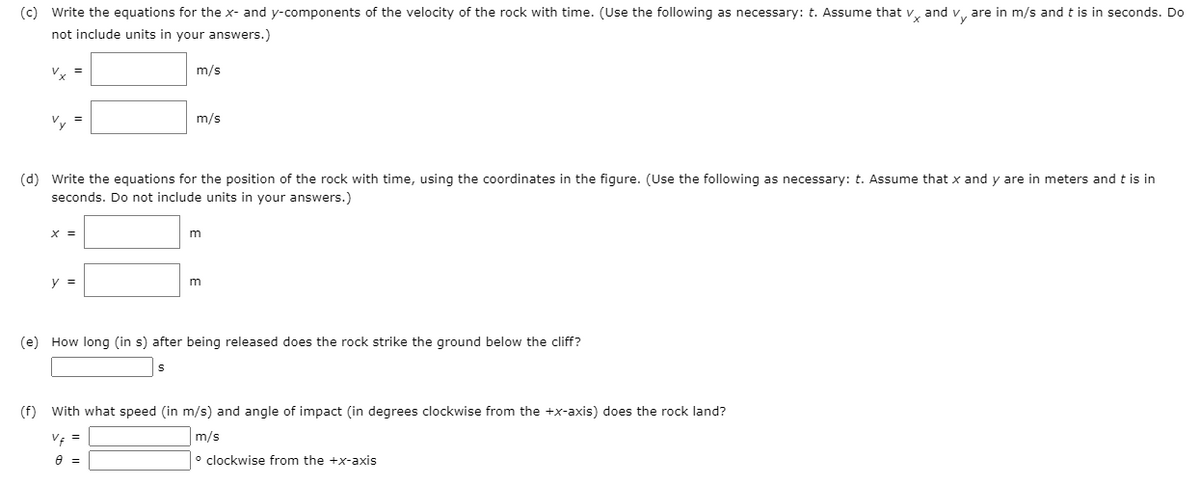 (c) Write the equations for the x- and y-components of the velocity of the rock with time. (Use the following as necessary: t. Assume that v, and v, are in m/s and t is in seconds. Do
not include units in your answers.)
V. =
m/s
Vy
m/s
(d) Write the equations for the position of the rock with time, using the coordinates in the figure. (Use the following as necessary: t. Assume that x and y are in meters and t is in
seconds. Do not include units in your answers.)
X =
y =
(e) How long (in s) after being released does the rock strike the ground below the cliff?
(f) With what speed (in m/s) and angle of impact (in degrees clockwise from the +x-axis) does the rock land?
V =
m/s
o clockwise from the +x-axis
