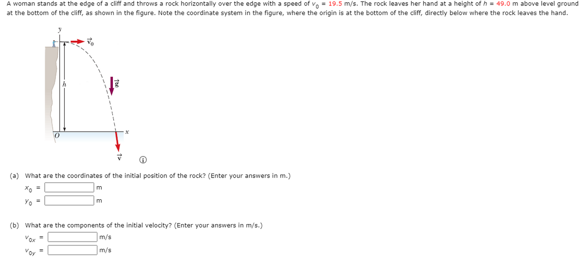A woman stands at the edge of a cliff and throws a rock horizontally over the edge with a speed of v, = 19.5 m/s. The rock leaves her hand at a height of h = 49.0 m above level ground
at the bottom of the cliff, as shown in the figure. Note the coordinate system in the figure, where the origin is at the bottom of the cliff, directly below where the rock leaves the hand.
(a) What are the coordinates of the initial position of the rock? (Enter your answers in m.)
m
Yo =
(b) What are the components of the initial velocity? (Enter your answers in m/s.)
Vox =
m/s
Voy
m/s
