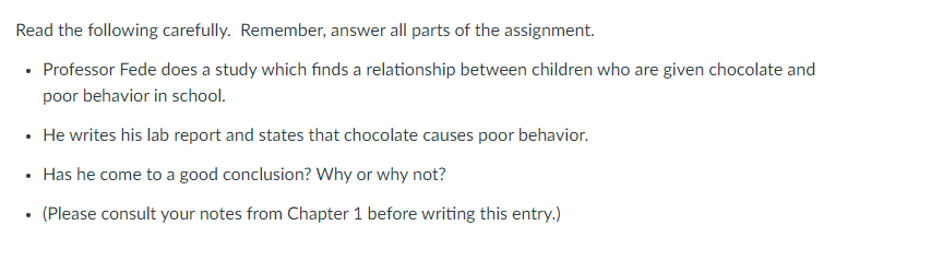 Read the following carefully. Remember, answer all parts of the assignment.
• Professor Fede does a study which finds a relationship between children who are given chocolate and
poor behavior in school.
• He writes his lab report and states that chocolate causes poor behavior.
• Has he come to a good conclusion? Why or why not?
(Please consult your notes from Chapter 1 before writing this entry.)
