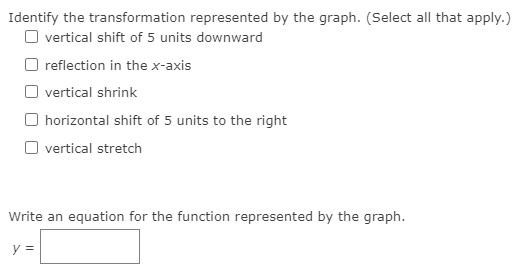 Identify the transformation represented by the graph. (Select all that apply.)
O vertical shift of 5 units downward
reflection in the x-axis
O vertical shrink
horizontal shift of 5 units to the right
O vertical stretch
Write an equation for the function represented by the graph.
y =
