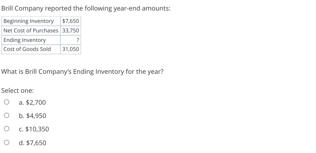 Brill Company reported the following year-end amounts:
Beginning Inventory
$7,650
Net Cost of Purchases 33,750
Ending Inventory
?
Cost of Goods Sold
31,050
What is Brill Company's Ending Inventory for the year?
Select one:
a. $2,700
b. $4,950
c. $10,350
d. $7,650
