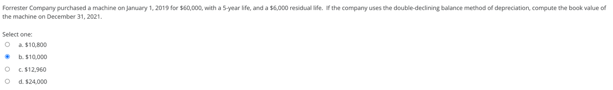 Forrester Company purchased a machine on January 1, 2019 for $60,000, with a 5-year life, and a $6,000 residual life. If the company uses the double-declining balance method of depreciation, compute the book value of
the machine on December 31, 2021.
Select one:
a. $10,800
b. $10,000
c. $12,960
d. $24,000
