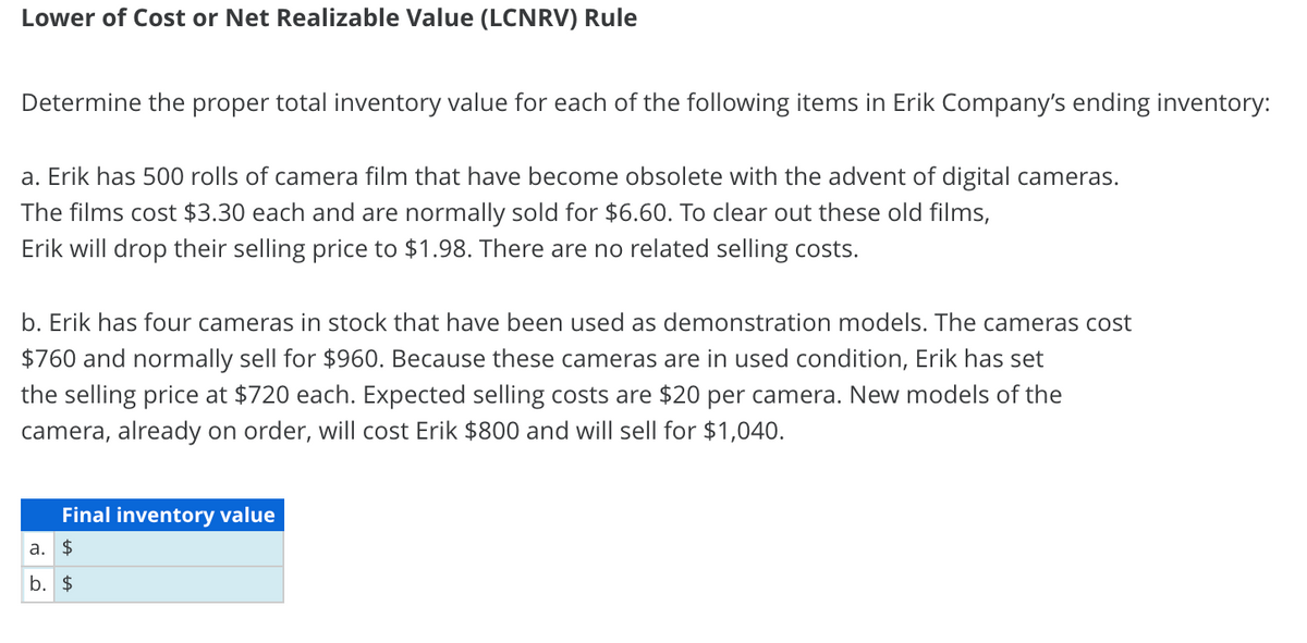 Lower of Cost or Net Realizable Value (LCNRV) Rule
Determine the proper total inventory value for each of the following items in Erik Company's ending inventory:
a. Erik has 500 rolls of camera film that have become obsolete with the advent of digital cameras.
The films cost $3.30 each and are normally sold for $6.60. To clear out these old films,
Erik will drop their selling price to $1.98. There are no related selling costs.
b. Erik has four cameras in stock that have been used as demonstration models. The cameras cost
$760 and normally sell for $960. Because these cameras are in used condition, Erik has set
the selling price at $720 each. Expected selling costs are $20 per camera. New models of the
camera, already on order, will cost Erik $800 and will sell for $1,040.
Final inventory value
a. $
b. $
