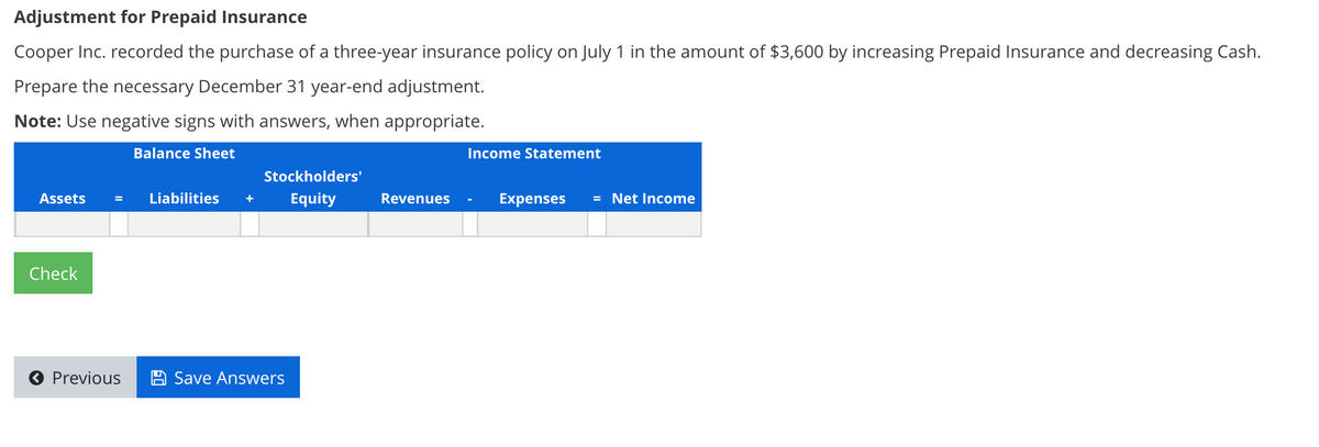 Adjustment for Prepaid Insurance
Cooper Inc. recorded the purchase of a three-year insurance policy on July 1 in the amount of $3,600 by increasing Prepaid Insurance and decreasing Cash.
Prepare the necessary December 31 year-end adjustment.
Note: Use negative signs with answers, when appropriate.
Balance Sheet
Income Statement
Stockholders'
Assets
Liabilities
Equity
Revenues
Expenses
= Net Income
Check
O Previous
Save Answers
