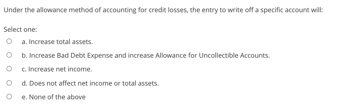 Under the allowance method of accounting for credit losses, the entry to write off a specific account will:
Select one:
a. Increase total assets.
b. Increase Bad Debt Expense and increase Allowance for Uncollectible Accounts.
c. Increase net income.
d. Does not affect net income or total assets.
e. None of the above
