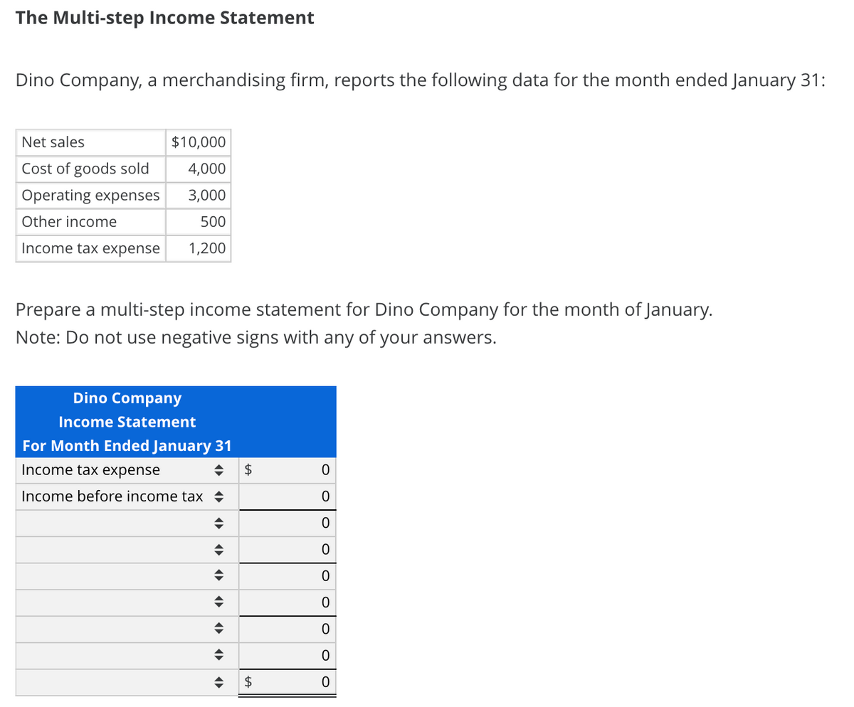 The Multi-step Income Statement
Dino Company, a merchandising firm, reports the following data for the month ended January 31:
Net sales
$10,000
Cost of goods sold
4,000
Operating expenses
3,000
Other income
500
Income tax expense
1,200
Prepare a multi-step income statement for Dino Company for the month of January.
Note: Do not use negative signs with any of your answers.
Dino Company
Income Statement
For Month Ended January 31
Income tax expense
2$
Income before income tax +
2$
