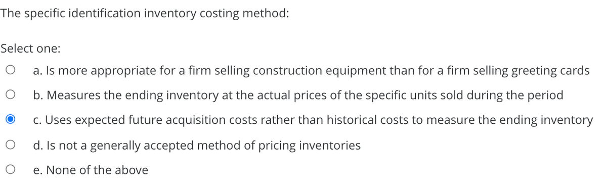 The specific identification inventory costing method:
Select one:
a. Is more appropriate for a firm selling construction equipment than for a firm selling greeting cards
b. Measures the ending inventory at the actual prices of the specific units sold during the period
c. Uses expected future acquisition costs rather than historical costs to measure the ending inventory
d. Is not a generally accepted method of pricing inventories
e. None of the above
