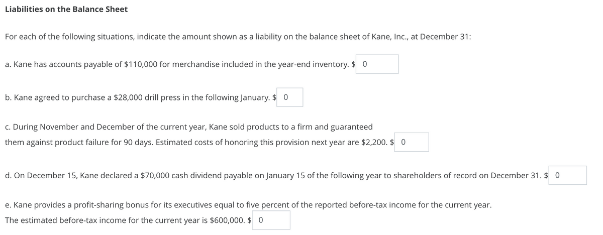 Liabilities on the Balance Sheet
For each of the following situations, indicate the amount shown as a liability on the balance sheet of Kane, Inc., at December 31:
a. Kane has accounts payable of $110,000 for merchandise included in the year-end inventory. $ 0
b. Kane agreed to purchase a $28,000 drill press in the following January. $ 0
c. During November and December of the current year, Kane sold products to a firm and guaranteed
them against product failure for 90 days. Estimated costs of honoring this provision next year are $2,200. $ 0
d. On December 15, Kane declared a $70,000 cash dividend payable on January 15 of the following year to shareholders of record on December 31. $ 0
e. Kane provides a profit-sharing bonus for its executives equal to five percent of the reported before-tax income for the current year.
The estimated before-tax income for the current year is $600,000. $ 0
