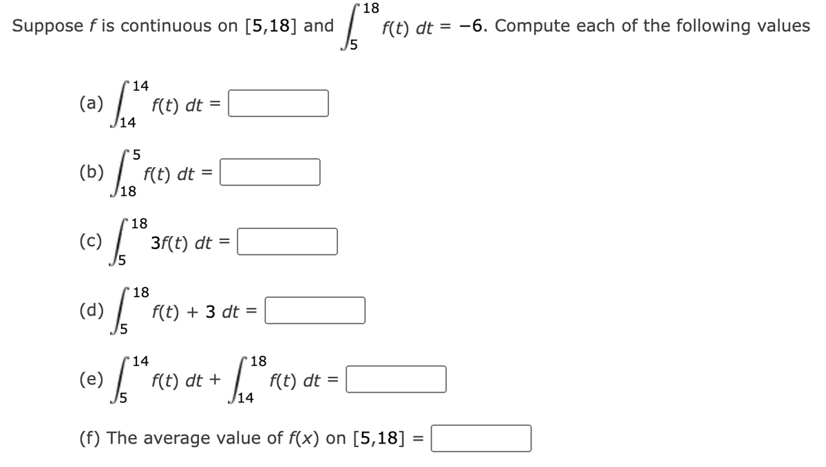 Suppose f is continuous on [5,18] and
(a)
(b)
5
Lo³1(E)
f
18
(c)
14
(d)
f(t) dt
'18
S 3f(t) dt =
(e)
=
f(t) dt =
18
f(t) + 3 dt =
14
$¹4 1
(f) The average value of f(x) on [5,18] =
18
+ £1³,
/14
'18
f.¹01
f(t) dt +
f(t) dt = -6. Compute each of the following values
f(t) dt =