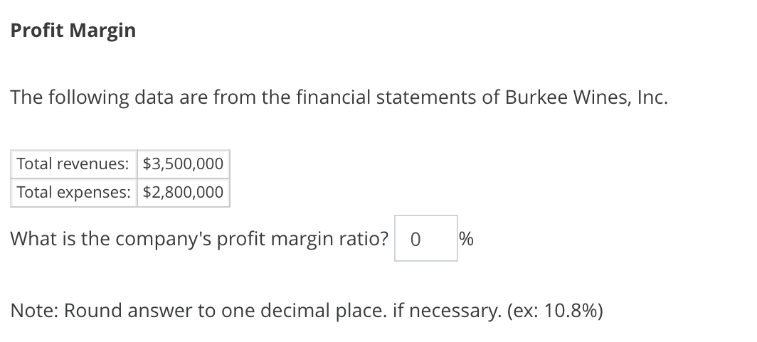 Profit Margin
The following data are from the financial statements of Burkee Wines, Inc.
Total revenues: $3,500,000
Total expenses: $2,800,000
What is the company's profit margin ratio?
%
Note: Round answer to one decimal place. if necessary. (ex: 10.8%)
