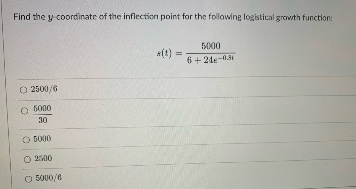 Find the y-coordinate of the inflection point for the following logistical growth function:
2500/6
5000
30
5000
2500
5000/6
s(t) =
5000
6+24e-0.8t