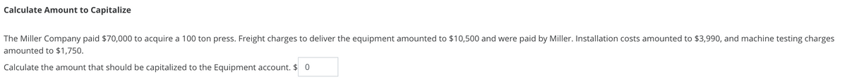 Calculate Amount to Capitalize
The Miller Company paid $70,000 to acquire a 100 ton press. Freight charges to deliver the equipment amounted to $10,500 and were paid by Miller. Installation costs amounted to $3,990, and machine testing charges
amounted to $1,750.
Calculate the amount that should be capitalized to the Equipment account. $ 0
