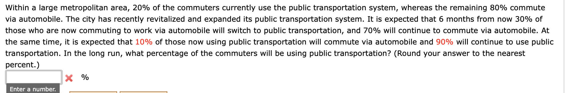 Within a large metropolitan area, 20% of the commuters currently use the public transportation system, whereas the remaining 80% commute
via automobile. The city has recently revitalized and expanded its public transportation system. It is expected that 6 months from now 30% of
those who are now commuting to work via automobile will switch to public transportation, and 70% will continue to commute via automobile. At
the same time, it is expected that 10% of those now using public transportation will commute via automobile and 90% will continue to use public
cransportation. In the long run, what percentage of the commuters will be using public transportation? (Round your answer to the nearest
percent.)
