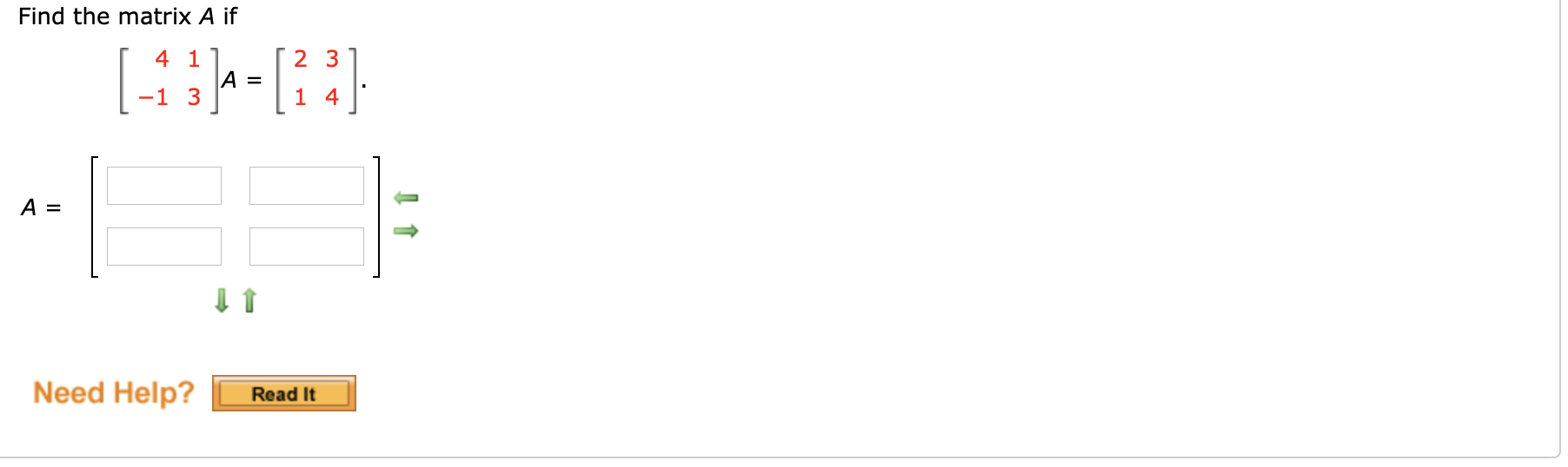 ### Find the Matrix \( A \)

Given the equation:

\[ 
\begin{pmatrix}
4 & 1 \\
-1 & 3 
\end{pmatrix} 
A = 
\begin{pmatrix}
2 & 3 \\
1 & 4 
\end{pmatrix}.
\]

You need to determine the matrix \( A \).

The matrix \( A \) can be solved by isolating \( A \). Given the format, matrix \( A \) should be a 2x2 matrix:

\[ 
A = 
\begin{pmatrix}
\boxed{} & \boxed{} \\
\boxed{} & \boxed{}
\end{pmatrix}
\]

### Diagram Explanation:

1. **Matrices Representation**:
   - The image has the matrix equation \( 
   \begin{pmatrix}
   4 & 1 \\
   -1 & 3 
   \end{pmatrix} 
   A = 
   \begin{pmatrix}
   2 & 3 \\
   1 & 4 
   \end{pmatrix}
   \), displaying two 2x2 matrices and instructs to solve for \( A \).
   
2. **Empty Matrix Template**:
   - Below the equation, there is an empty matrix template for \( A \), indicating where to fill in the values once calculations are done.
   
3. **Directional Arrows**:
   - Green arrows suggest the steps for filling out the matrix \( A \).
      - *Horizontal Arrows*: Guide you to place the calculated values into the appropriate horizontal boxes.
      - *Vertical Arrows*: Guide you to place the calculated values into the appropriate vertical boxes.
   
4. **Help Button**:
    - At the bottom is a button labeled "Need Help? Read It" which presumably links to additional resources or tips for solving the problem.

To find matrix \( A \), multiply both sides of the equation by the inverse of the matrix on the left, subject to checking that the inverse exists.