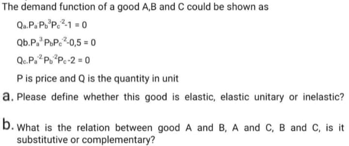 The demand function of a good A,B and C could be shown as
Qa.Pa Pb P.2-1 = 0
Qb.P. PuP.2-0,5 = 0
Qc.Pa?P?Pc-2 = 0
Pis price and Q is the quantity in unit
a. Please define whether this good is elastic, elastic unitary or inelastic?
b. What is the relation between good A and B, A and C, B and C, is it
substitutive or complementary?
