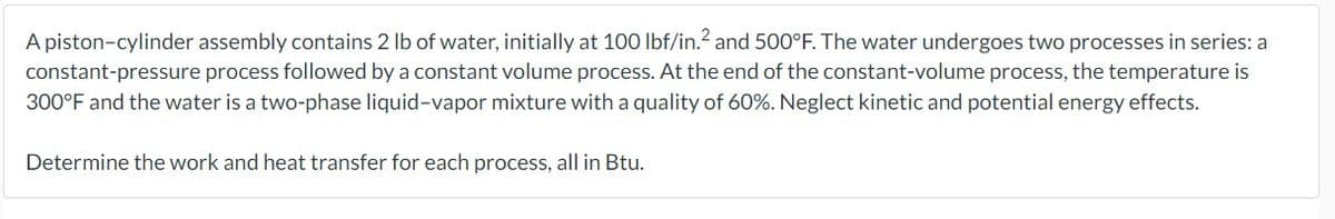 A piston-cylinder assembly contains 2 lb of water, initially at 100 lbf/in.2 and 500°F. The water undergoes two processes in series: a
constant-pressure process followed by a constant volume process. At the end of the constant-volume process, the temperature is
300°F and the water is a two-phase liquid-vapor mixture with a quality of 60%. Neglect kinetic and potential energy effects.
Determine the work and heat transfer for each process, all in Btu.