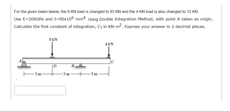 For the given beam below, the 8 KN load is changed to 93 KN and the 4 KN load is also changed to 12 KN.
Use E=200GPa and I=90x106 mm4. Using Double Integration Method, with point A taken as origin,
Calculate the first constant of integration, C₁ in KN-m². Express your answer in 2 decimal places.
3 m
8 kN
D
-3m
B.
-3 m
4 kN
C