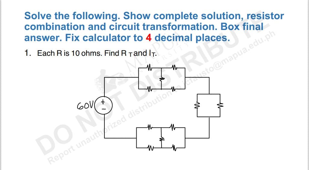 Solve the following. Show complete solution, resistor
combination and circuit transformation. Box final
answer. Fix calculator to 4 decimal places
1. Each R is 10 ohms. Find R and IT.
sto@mapua.edu.ph
DO NOTLARIC. O in
Report unauthorized distribution
60V
M