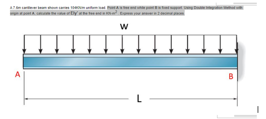 A 7.6m cantilever beam shown carries 104KN/m uniform load. Point A is free end while point B is fixed support. Using Double Integration Method with
origin at point A, calculate the value of Ely' at the free end in KN-m². Express your answer in 2 decimal places.
W
A
- L -
B