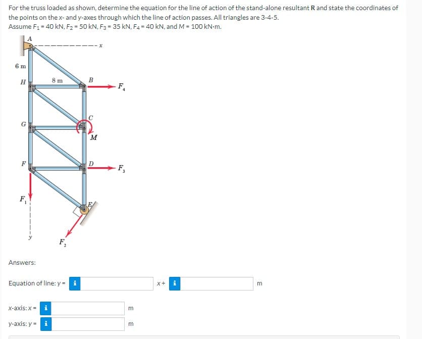 For the truss loaded as shown, determine the equation for the line of action of the stand-alone resultant R and state the coordinates of
the points on the x- and y-axes through which the line of action passes. All triangles are 3-4-5.
Assume F₁ = 40 kN, F2 = 50 kN, F3 = 35 KN, F4 = 40 kN, and M = 100 kN-m.
6 m
H
G
F₁
Answers:
8 m
x-axis: x = i
y-axis: y = i
F₁
Equation of line: y =
B
M
D
-F₁
F₂
3 3
X+ i
3