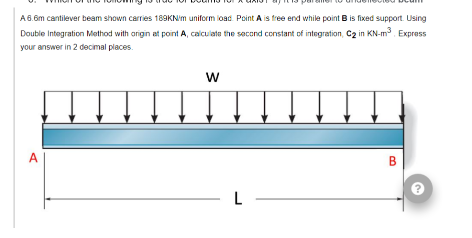 A 6.6m cantilever beam shown carries 189KN/m uniform load. Point A is free end while point B is fixed support. Using
Double Integration Method with origin at point A, calculate the second constant of integration, C2 in KN-m³. Express
your answer in 2 decimal places.
A
W
- L
B